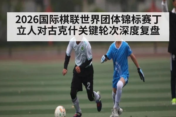 2026国际棋联世界团体锦标赛丁立人对古克什关键轮次深度复盘（kaiyun）