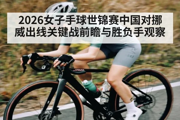 2026女子手球世锦赛中国对挪威出线关键战前瞻与胜负手观察